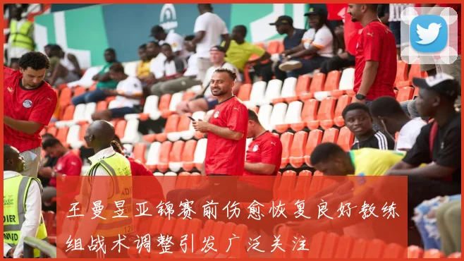 王曼昱亚锦赛前伤愈恢复良好教练组战术调整引发广泛关注