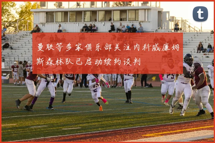 曼联等多家俱乐部关注内科威廉姆斯森林队已启动续约谈判