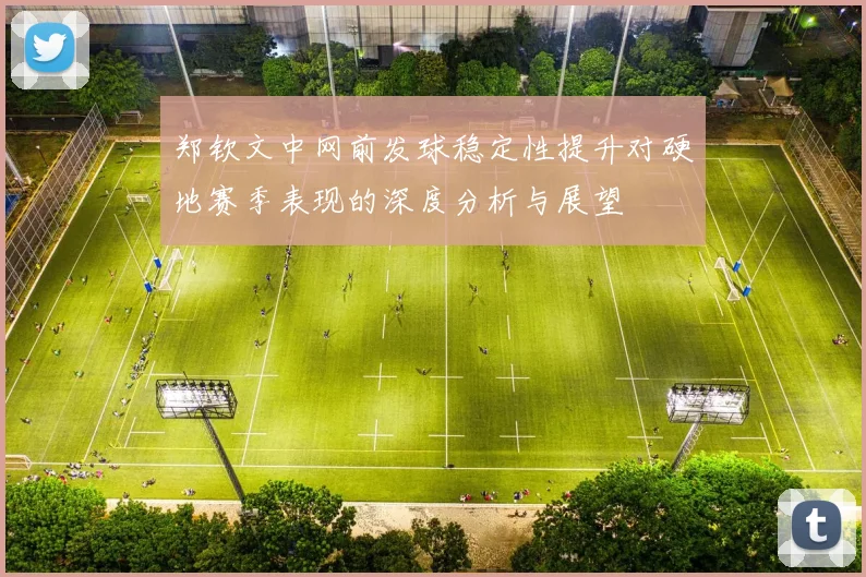 郑钦文中网前发球稳定性提升对硬地赛季表现的深度分析与展望