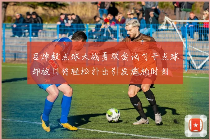 吕焯毅点球大战勇敢尝试勺子点球却被门将轻松扑出引发尴尬时刻
