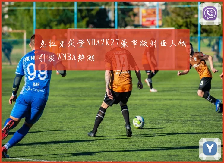 克拉克荣登NBA2K27豪华版封面人物引发WNBA热潮