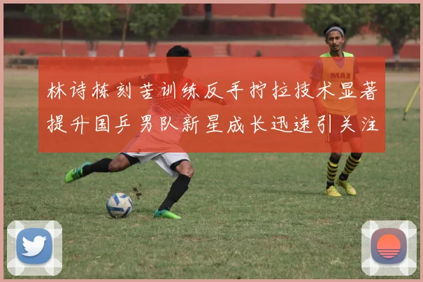 林诗栋刻苦训练反手拧拉技术显著提升国乒男队新星成长迅速引关注