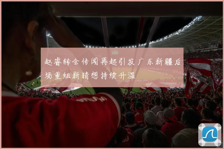 赵睿转会传闻再起引发广东新疆后场重组新猜想持续升温