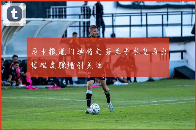 马卡报道门迪将赴芬兰手术皇马出售难度骤增引关注